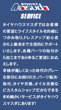 各種パーツ取付から加工まで、お客様のあらゆる要望にお応えします。全メーカー、各種パーツ、取り寄せ、取付いたします。 タイヤハウスマスダではお客様の要望とライフスタイルを的確につかみ取り、ドレスアップ初心者から上級者まで全面的にサポートします。 国産車、輸入車の新車、中古車を販売買取しております。ドレスアップのベース車、希少車なども全国からお探しいたします。